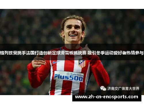 格列兹曼携手法国打造创新足球滑雪板挑战赛 吸引冬季运动爱好者热情参与