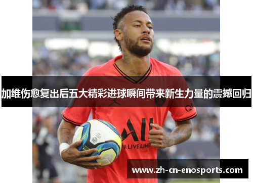 加维伤愈复出后五大精彩进球瞬间带来新生力量的震撼回归