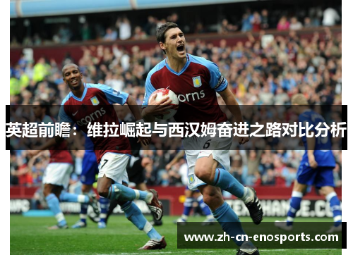 英超前瞻：维拉崛起与西汉姆奋进之路对比分析