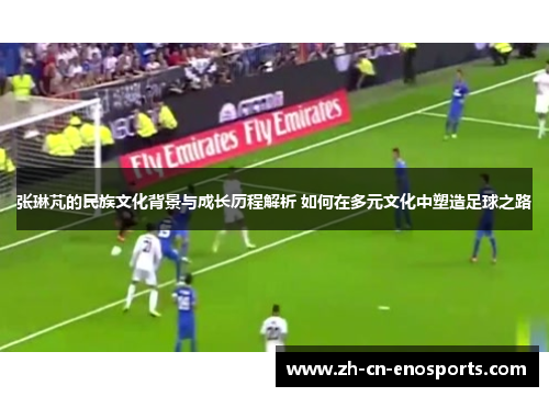 张琳芃的民族文化背景与成长历程解析 如何在多元文化中塑造足球之路