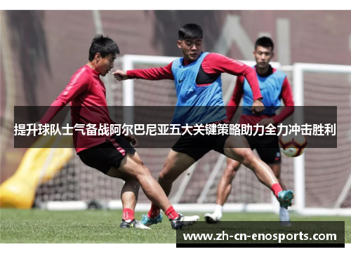 提升球队士气备战阿尔巴尼亚五大关键策略助力全力冲击胜利
